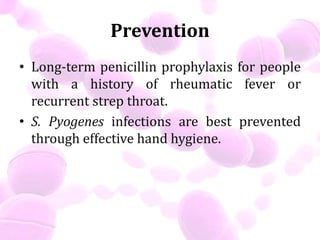 Prevention
• Long-term penicillin prophylaxis for people
with a history of rheumatic fever or
recurrent strep throat.
• S. Pyogenes infections are best prevented
through effective hand hygiene.
 