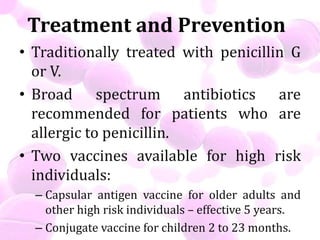 Treatment and Prevention
• Traditionally treated with penicillin G
or V.
• Broad spectrum antibiotics are
recommended for patients who are
allergic to penicillin.
• Two vaccines available for high risk
individuals:
– Capsular antigen vaccine for older adults and
other high risk individuals – effective 5 years.
– Conjugate vaccine for children 2 to 23 months.
 