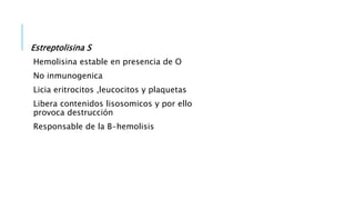 Estreptolisina S
Hemolisina estable en presencia de O
No inmunogenica
Licia eritrocitos ,leucocitos y plaquetas
Libera contenidos lisosomicos y por ello
provoca destrucción
Responsable de la B-hemolisis
 
