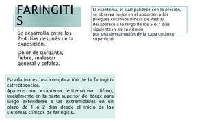 FARINGITI
S
Se desarrolla entre los
2-4 días después de la
exposición.
Dolor de garganta,
fiebre, malestar
general y cefalea.
Escarlatina es una complicación de la faringitis
estreptocócica.
Aparece un exantema eritematoso difuso,
inicialmente en la parte superior del tórax para
luego extenderse a las extremidades en un
plazo de 1 o 2 días desde el inicio de los
síntomas clínicos de faringitis.
El exantema, el cual palidece con la presión,
se observa mejor en el abdomen y los
pliegues cutáneos (líneas de Pastia),
desaparece a lo largo de los 5 o 7 días
siguientes y es sustituido
por una descamación de la capa cutánea
superficial
 