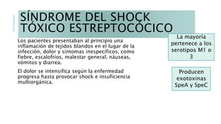 SÍNDROME DEL SHOCK
TÓXICO ESTREPTOCÓCICO
Los pacientes presentaban al principio una
inflamación de tejidos blandos en el lugar de la
infección, dolor y síntomas inespecíficos, como
fiebre, escalofríos, malestar general, náuseas,
vómitos y diarrea.
El dolor se intensifica según la enfermedad
progresa hasta provocar shock e insuficiencia
multiorgánica.
La mayoría
pertenece a los
serotipos M1 o
3
Producen
exotoxinas
SpeA y SpeC
 