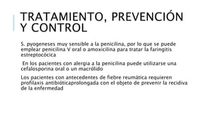 TRATAMIENTO, PREVENCIÓN
Y CONTROL
S. pyogeneses muy sensible a la penicilina, por lo que se puede
emplear penicilina V oral o amoxicilina para tratar la faringitis
estreptocócica
En los pacientes con alergia a la penicilina puede utilizarse una
cefalosporina oral o un macrólido
Los pacientes con antecedentes de fiebre reumática requieren
profilaxis antibióticaprolongada con el objeto de prevenir la recidiva
de la enfermedad
 