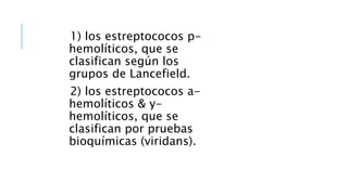 1) los estreptococos p-
hemolíticos, que se
clasifican según los
grupos de Lancefield.
2) los estreptococos a-
hemolíticos & y-
hemolíticos, que se
clasifican por pruebas
bioquímicas (viridans).
 