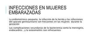 INFECCIONES EN MUJERES
EMBARAZADAS
La endometriosis posparto, la infección de la herida y las infecciones
del aparato genitourinario son frecuentes en las mujeres durante la
gestación
Las complicaciones secundarias de la bacteriemia como la meningitis,
endocarditis , y la osteomielitis son infrecuentes
 