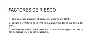 FACTORES DE RIESGO
1) temperatura durante el parto por encima de 38 °C.
2) rotura prematura de membranas al menos 18 horas antes del
parto.
3) cultivo vaginal o rectal positivo para el microorganismo entre
las semanas 35 y 37 de gestación.
 