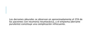 Los derrames pleurales se observan en aproximadamente el 25% de
los pacientes con neumonía neumocócica, y el empiema [derrame
purulento) constituye una complicación infrecuente.
 