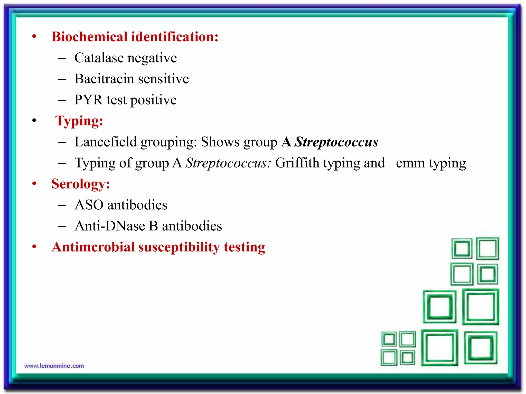 • Biochemical identification:
– Catalase negative
– Bacitracin sensitive
– PYR test positive
• Typing:
– Lancefield grouping: Shows group A Streptococcus
– Typing of group A Streptococcus: Griffith typing and emm typing
• Serology:
– ASO antibodies
– Anti-DNase B antibodies
• Antimcrobial susceptibility testing
 