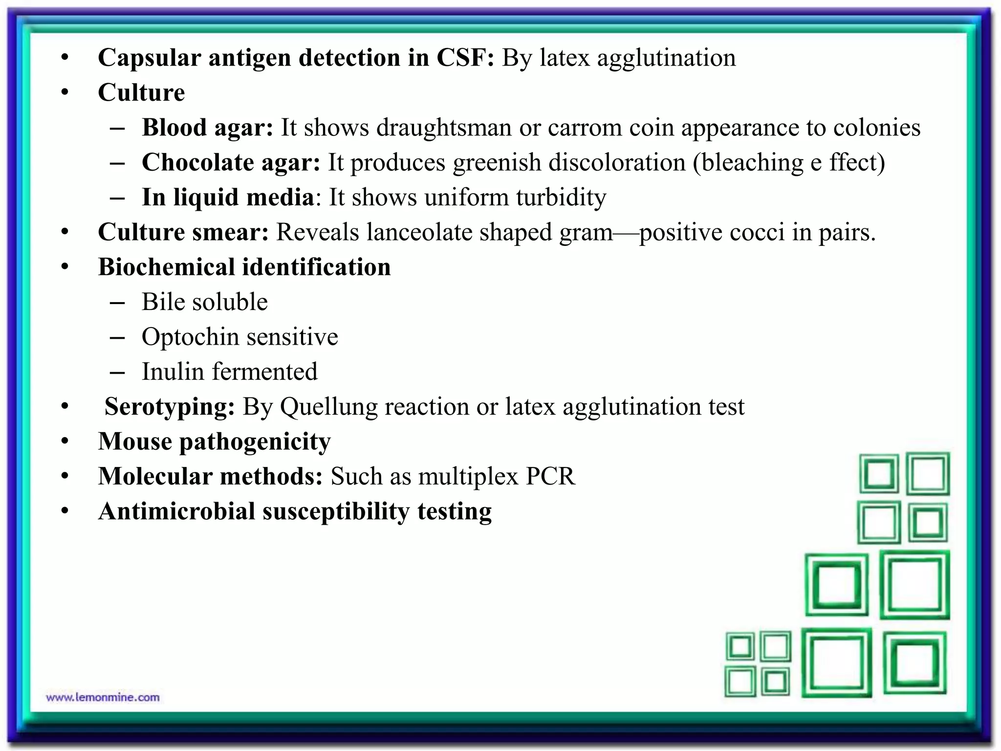 • Capsular antigen detection in CSF: By latex agglutination
• Culture
– Blood agar: It shows draughtsman or carrom coin appearance to colonies
– Chocolate agar: It produces greenish discoloration (bleaching e ffect)
– In liquid media: It shows uniform turbidity
• Culture smear: Reveals lanceolate shaped gram—positive cocci in pairs.
• Biochemical identification
– Bile soluble
– Optochin sensitive
– Inulin fermented
• Serotyping: By Quellung reaction or latex agglutination test
• Mouse pathogenicity
• Molecular methods: Such as multiplex PCR
• Antimicrobial susceptibility testing
 