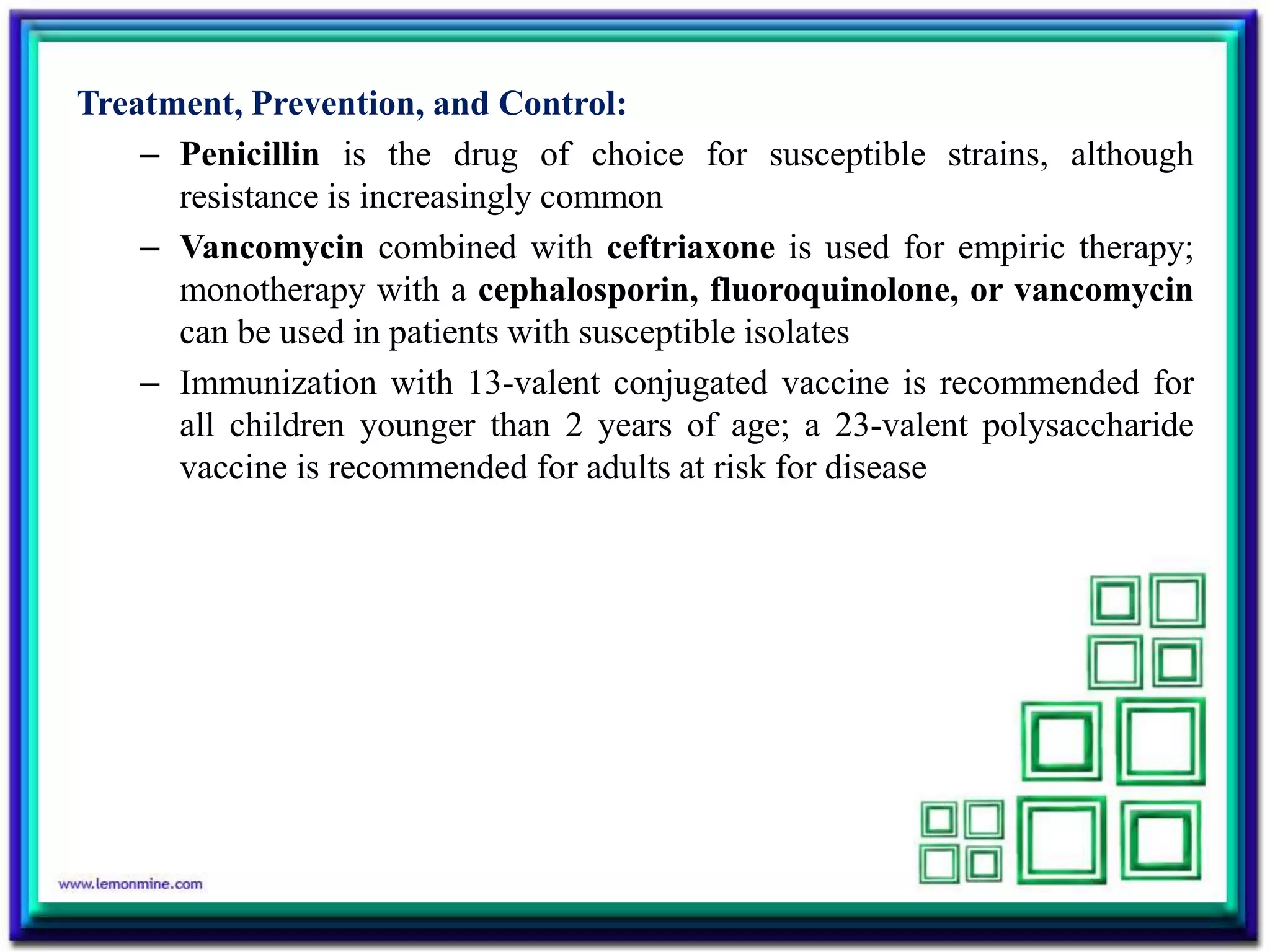 Treatment, Prevention, and Control:
– Penicillin is the drug of choice for susceptible strains, although
resistance is increasingly common
– Vancomycin combined with ceftriaxone is used for empiric therapy;
monotherapy with a cephalosporin, fluoroquinolone, or vancomycin
can be used in patients with susceptible isolates
– Immunization with 13-valent conjugated vaccine is recommended for
all children younger than 2 years of age; a 23-valent polysaccharide
vaccine is recommended for adults at risk for disease
 