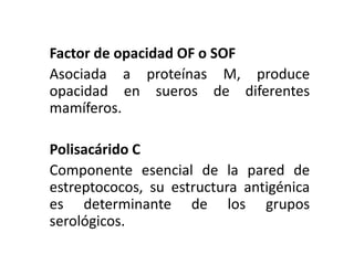 Factor de opacidad OF o SOF
Asociada a proteínas M, produce
opacidad en sueros de diferentes
mamíferos.
Polisacárido C
Componente esencial de la pared de
estreptococos, su estructura antigénica
es determinante de los grupos
serológicos.
 