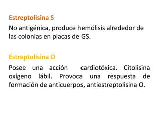 Estreptolisina S
No antigénica, produce hemólisis alrededor de
las colonias en placas de GS.
Estreptolisina O
Posee una acción cardiotóxica. Citolisina
oxígeno lábil. Provoca una respuesta de
formación de anticuerpos, antiestreptolisina O.
 