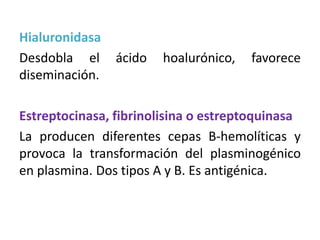 Hialuronidasa
Desdobla el ácido hoalurónico, favorece
diseminación.
Estreptocinasa, fibrinolisina o estreptoquinasa
La producen diferentes cepas B-hemolíticas y
provoca la transformación del plasminogénico
en plasmina. Dos tipos A y B. Es antigénica.
 