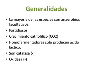 Generalidades
• La mayoría de las especies son anaerobios
facultativos.
• Fastidiosos
• Crecimiento catnofilico (CO2)
• Homofermentadores sólo producen ácido
láctico.
• Son catalasa (-)
• Oxidasa (-)
 