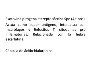 Exotoxina pirógena estreptocóccica Spe (4 tipos)
Actúa como super antígeno, interactúa con
macrófagos y linfocitos T, citoquinas pro
inflamatorias. Relacionada con la fiebre
escarlatina.
Cápsula de ácido hialuronico
 