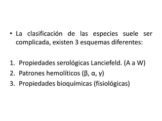 • La clasificación de las especies suele ser
complicada, existen 3 esquemas diferentes:
1. Propiedades serológicas Lanciefeld. (A a W)
2. Patrones hemolíticos (β, α, γ)
3. Propiedades bioquímicas (fisiológicas)
 