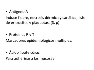 • Antígeno A
Induce fiebre, necrosis dérmica y cardíaca, lisis
de eritrocitos y plaquetas. (S. p)
• Proteínas R y T
Marcadores epidemiológicos múltiples.
• Ácido lipoteicóico
Para adherirse a las mucosas
 