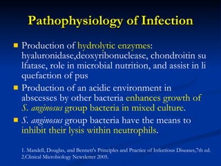 Pathophysiology of Infection Produc tion of  h ydrolytic enzymes :  hyaluronidase,deoxyribonuclease, chondroitin sulfatase, role in microbial nutrition, and assist in liquefaction of pus Production of an acidic environment in abscesses by other bacteria  enhances growth of  S. anginosus  group bacteria in mixed culture . S. anginosus  group bacteria have the means to  inhibit their lysis within neutrophils . 1. Mandell, Douglas, and Bennett's Principles and Practice of Infectious Diseases,7th ed. 2.Clinical Microbiology Newsletter 2005. 