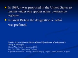 In 1989, it was proposed in the United States to rename under one species name,  Streptococcus anginosus. In Great Britain the designation  S. milleri was preferred . Streptococcus anginosus Group: Clinical Significance of an  Important  Group of Pathogens.   Clinical Microbiology Newsletter 2005. Toby Gray, M.D., Department of Pathology,  Virginia Commonwealth University, Medical College of Virginia Campus,Richmond, Virginia 
