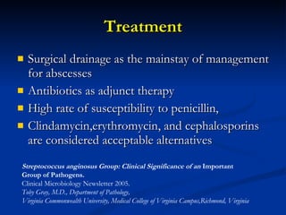 Treatment Surgical drainage as the mainstay of management for abscesses Antibiotics as adjunct therapy High rate of susceptibility to penicillin,  Clindamycin,erythromycin, and cephalosporins are considered acceptable alternatives Streptococcus anginosus Group: Clinical Significance of an  Important  Group of Pathogens.   Clinical Microbiology Newsletter 2005. Toby Gray, M.D., Department of Pathology,  Virginia Commonwealth University, Medical College of Virginia Campus,Richmond, Virginia 