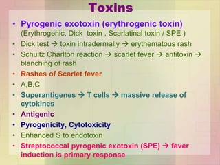 Toxins
• Pyrogenic exotoxin (erythrogenic toxin)
(Erythrogenic, Dick toxin , Scarlatinal toxin / SPE )
• Dick test  toxin intradermally  erythematous rash
• Schultz Charlton reaction  scarlet fever  antitoxin 
blanching of rash
• Rashes of Scarlet fever
• A,B,C
• Superantigenes  T cells  massive release of
cytokines
• Antigenic
• Pyrogenicity, Cytotoxicity
• Enhanced S to endotoxin
• Streptococcal pyrogenic exotoxin (SPE)  fever
induction is primary response
 