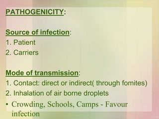 PATHOGENICITY:
Source of infection:
1. Patient
2. Carriers
Mode of transmission:
1. Contact: direct or indirect( through fomites)
2. Inhalation of air borne droplets
• Crowding, Schools, Camps - Favour
infection
 