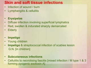 Skin and soft tissue infections
• Infection of wound / burn
• Lymphangitis & cellulitis
• Erysipelas
• Diffuse infection involving superficial lymphatics
• Red, swollen & indurated sharply demarcated
• Elderly
• Impetigo
• Young children
• Impetigo & streptococcal infection of scabies lesion
G.N. [in children]
• Subcutaneous infections
• Cellulitis to necrotising fascitis [mixed infection / M type 1 & 3
forming pyogenic exotoxin A]
 