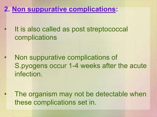 2. Non suppurative complications:
• It is also called as post streptococcal
complications
• Non suppurative complications of
S.pyogens occur 1-4 weeks after the acute
infection.
• The organism may not be detectable when
these complications set in.
 