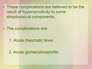 • These complications are believed to be the
result of hypersensitivity to some
streptococcal components.
• The complications are-
1. Acute rheumatic fever
2. Acute glomerulonephritis
 
