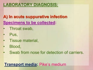 LABORATORY DIAGNOSIS:
A) In acute suppurative infection
Specimens to be collected:
• Throat swab,
• Pus,
• Tissue material,
• Blood,
• Swab from nose for detection of carriers.
Transport media: Pike’s medium
 