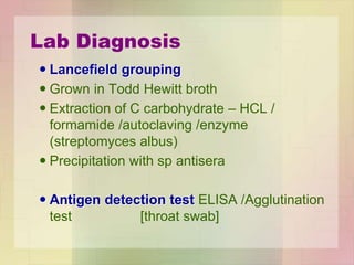Lab Diagnosis
 Lancefield grouping
 Grown in Todd Hewitt broth
 Extraction of C carbohydrate – HCL /
formamide /autoclaving /enzyme
(streptomyces albus)
 Precipitation with sp antisera
 Antigen detection test ELISA /Agglutination
test [throat swab]
 