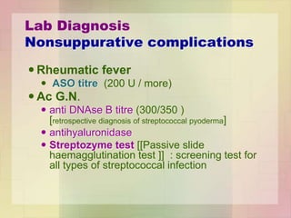 Lab Diagnosis
Nonsuppurative complications
 Rheumatic fever
 ASO titre (200 U / more)
 Ac G.N.
 anti DNAse B titre (300/350 )
[retrospective diagnosis of streptococcal pyoderma]
 antihyaluronidase
 Streptozyme test [[Passive slide
haemagglutination test ]] : screening test for
all types of streptococcal infection
 
