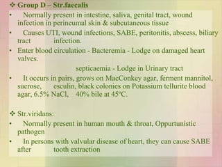  Group D – Str.faecalis
• Normally present in intestine, saliva, genital tract, wound
infection in perineumal skin & subcutaneous tissue
• Causes UTI, wound infections, SABE, peritonitis, abscess, biliary
tract infection.
• Enter blood circulation - Bacteremia - Lodge on damaged heart
valves.
septicaemia - Lodge in Urinary tract
• It occurs in pairs, grows on MacConkey agar, ferment mannitol,
sucrose, esculin, black colonies on Potassium tellurite blood
agar, 6.5% NaCl, 40% bile at 45ºC.
 Str.viridans:
• Normally present in human mouth & throat, Oppurtunistic
pathogen
• In persons with valvular disease of heart, they can cause SABE
after tooth extraction
 