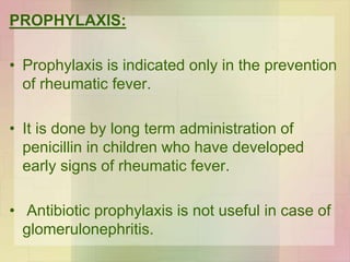 PROPHYLAXIS:
• Prophylaxis is indicated only in the prevention
of rheumatic fever.
• It is done by long term administration of
penicillin in children who have developed
early signs of rheumatic fever.
• Antibiotic prophylaxis is not useful in case of
glomerulonephritis.
 