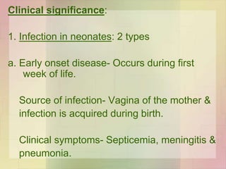 Clinical significance:
1. Infection in neonates: 2 types
a. Early onset disease- Occurs during first
week of life.
Source of infection- Vagina of the mother &
infection is acquired during birth.
Clinical symptoms- Septicemia, meningitis &
pneumonia.
 