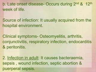 b. Late onset disease- Occurs during 2nd & 12th
week of life.
Source of infection: It usually acquired from the
hospital environment.
Clinical symptoms- Osteomyelitis, arthritis,
conjunctivitis, respiratory infection, endocarditis
& peritonitis.
2. Infection in adult: It causes bacteraemia,
sepsis , wound infection, septic abortion &
puerperal sepsis.
 