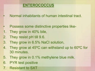 ENTEROCOCCUS
• Normal inhabitants of human intestinal tract.
• Possess some distinctive properties like-
1. They grow in 40% bile,
2. They resist pH till 9.6.
3. They grow in 6.5% NaCl solution,
4. They grow at 45ºC can withstand up to 60ºC for
30 minutes.
5. They grow in 0.1% methylene blue milk.
6. PYR test positive
7. Resistant to SXT
 