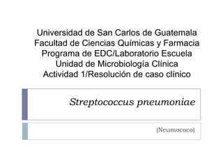 Universidad de San Carlos de Guatemala
Facultad de Ciencias Químicas y Farmacia
 Programa de EDC/Laboratorio Escuela
     Unidad de Microbiología Clínica
  Actividad 1/Resolución de caso clínico


        Streptococcus pneumoniae

                             (Neumococo)
 