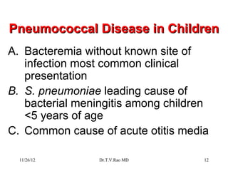 Pneumococcal Disease in Children
A. Bacteremia without known site of
   infection most common clinical
   presentation
B. S. pneumoniae leading cause of
   bacterial meningitis among children
   <5 years of age
C. Common cause of acute otitis media

  11/26/12       Dr.T.V.Rao MD       12
 