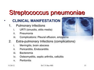Streptococcus pneumoniae
•        CLINICAL MANIFESTATION
    1.           Pulmonary infections
          i.       URTI (sinusitis, otitis media)
          ii.      Pneumonia
          iii.     Complications: Pleural effusion, empyema
    2.           Extra-pulmonary Infections (complications)
          i.       Meningitis, brain abscess
          ii.      Pericarditis, Endocarditis
          iii.     Bacteremia
          iv.      Osteomyelitis, septic arthritis, cellulitis
          v.       Peritonitis
    11/26/12                           Dr.T.V.Rao MD             13
 