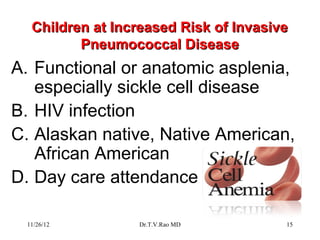 Children at Increased Risk of Invasive
         Pneumococcal Disease
A. Functional or anatomic asplenia,
   especially sickle cell disease
B. HIV infection
C. Alaskan native, Native American,
   African American
D. Day care attendance

 11/26/12        Dr.T.V.Rao MD         15
 