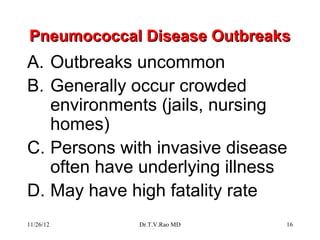 Pneumococcal Disease Outbreaks
A. Outbreaks uncommon
B. Generally occur crowded
   environments (jails, nursing
   homes)
C. Persons with invasive disease
   often have underlying illness
D. May have high fatality rate
11/26/12     Dr.T.V.Rao MD     16
 