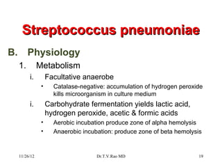Streptococcus pneumoniae
B.        Physiology
     1.         Metabolism
          i.         Facultative anaerobe
                 •     Catalase-negative: accumulation of hydrogen peroxide
                       kills microorganism in culture medium
          i.         Carbohydrate fermentation yields lactic acid,
                     hydrogen peroxide, acetic & formic acids
                 •     Aerobic incubation produce zone of alpha hemolysis
                 •     Anaerobic incubation: produce zone of beta hemolysis


     11/26/12                         Dr.T.V.Rao MD                       19
 
