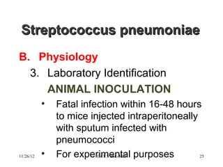 Streptococcus pneumoniae
B. Physiology
  3. Laboratory Identification
     ANIMAL INOCULATION
           •   Fatal infection within 16-48 hours
               to mice injected intraperitoneally
               with sputum infected with
               pneumococci
11/26/12   •   For experimental purposes
                         Dr.T.V.Rao MD            25
 
