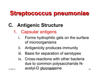 Streptococcus pneumoniae
C. Antigenic Structure
     1. Capsular antigens
           i.   Forms hydrophilic gels on the surface
                of microorganisms
           ii. Antigenicity produces immunity
           iii. Basis for separation of serotypes
           iv. Cross-reactions with other bacteria
                due to common polysaccharide N-
11/26/12        acetyl-D glucosamine
                           Dr.T.V.Rao MD             26
 