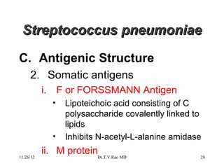 Streptococcus pneumoniae

C. Antigenic Structure
     2. Somatic antigens
           i.       F or FORSSMANN Antigen
                •    Lipoteichoic acid consisting of C
                     polysaccharide covalently linked to
                     lipids
                •    Inhibits N-acetyl-L-alanine amidase

11/26/12
           ii. M proteinDr.T.V.Rao MD                  28
 