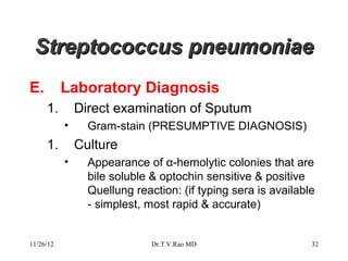 Streptococcus pneumoniae
E.         Laboratory Diagnosis
     1.        Direct examination of Sputum
           •     Gram-stain (PRESUMPTIVE DIAGNOSIS)
     1.        Culture
           •     Appearance of α-hemolytic colonies that are
                 bile soluble & optochin sensitive & positive
                 Quellung reaction: (if typing sera is available
                 - simplest, most rapid & accurate)


11/26/12                      Dr.T.V.Rao MD                    32
 