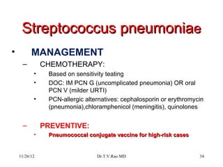 Streptococcus pneumoniae
•         MANAGEMENT
     –         CHEMOTHERAPY:
           •    Based on sensitivity teating
           •    DOC: IM PCN G (uncomplicated pneumonia) OR oral
                PCN V (milder URTI)
           •    PCN-allergic alternatives: cephalosporin or erythromycin
                (pneumonia),chloramphenicol (meningitis), quinolones


     –         PREVENTIVE:
           •    Pneumococcal conjugate vaccine for high-risk cases


    11/26/12                     Dr.T.V.Rao MD                        34
 