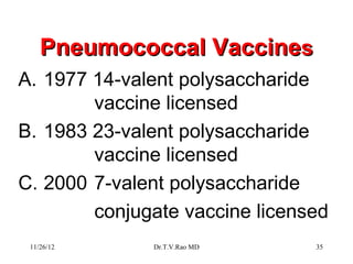 Pneumococcal Vaccines
A. 1977 14-valent polysaccharide
        vaccine licensed
B. 1983 23-valent polysaccharide
        vaccine licensed
C. 2000 7-valent polysaccharide
        conjugate vaccine licensed
 11/26/12     Dr.T.V.Rao MD     35
 