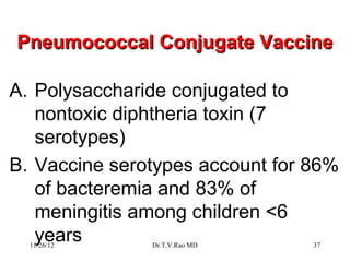 Pneumococcal Conjugate Vaccine

A. Polysaccharide conjugated to
   nontoxic diphtheria toxin (7
   serotypes)
B. Vaccine serotypes account for 86%
   of bacteremia and 83% of
   meningitis among children <6
   years
  11/26/12     Dr.T.V.Rao MD     37
 