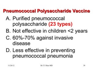 Pneumococcal Polysaccharide Vaccine
 A. Purified pneumococcal
    polysaccharide (23 types)
 B. Not effective in children <2 years
 C. 60%-70% against invasive
    disease
 D. Less effective in preventing
    pneumococcal pneumonia
 11/26/12       Dr.T.V.Rao MD       38
 